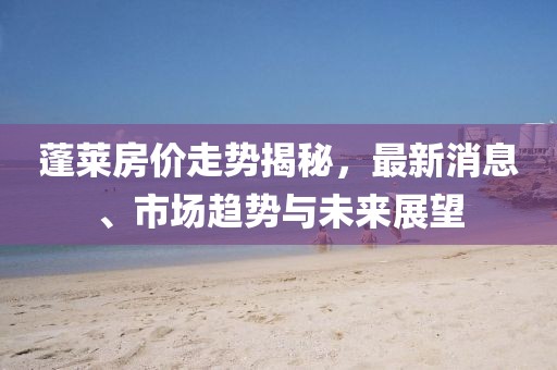 蓬莱房价走势揭秘，最新消息、市场趋势与未来展望