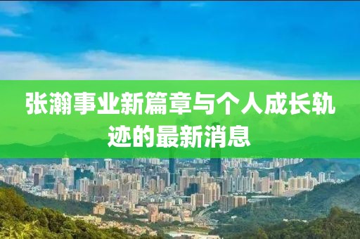 张瀚事业新篇章与个人成长轨迹的最新消息