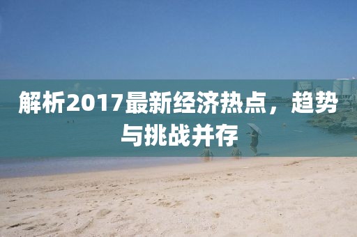 解析2017最新经济热点，趋势与挑战并存