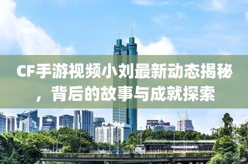 CF手游视频小刘最新动态揭秘，背后的故事与成就探索