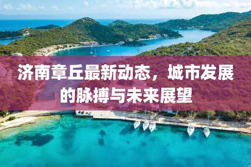 济南章丘最新动态，城市发展的脉搏与未来展望