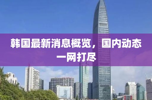 韩国最新消息概览，国内动态一网打尽
