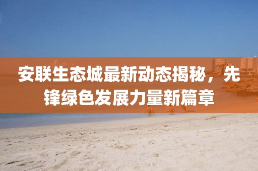 安联生态城最新动态揭秘，先锋绿色发展力量新篇章
