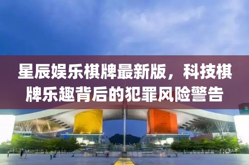 星辰娱乐棋牌最新版，科技棋牌乐趣背后的犯罪风险警告