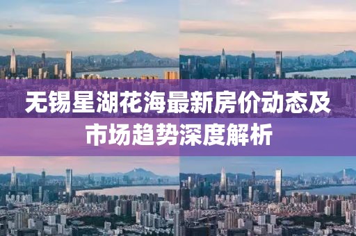 无锡星湖花海最新房价动态及市场趋势深度解析