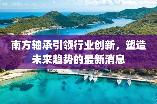 南方轴承引领行业创新，塑造未来趋势的最新消息