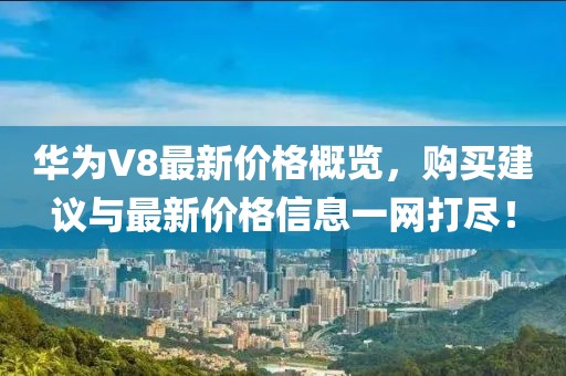 华为V8最新价格概览，购买建议与最新价格信息一网打尽！