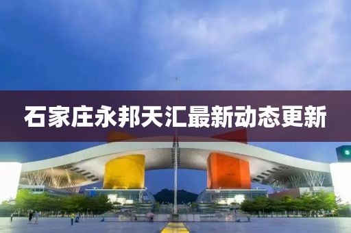 石家庄永邦天汇最新动态更新