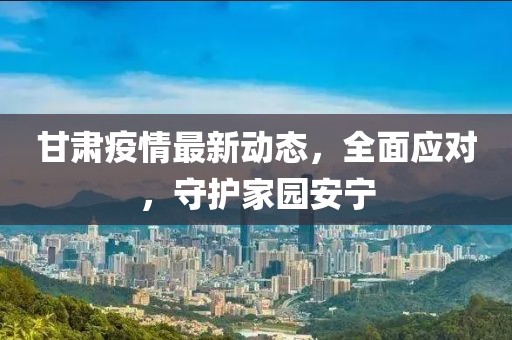 甘肃疫情最新动态，全面应对，守护家园安宁