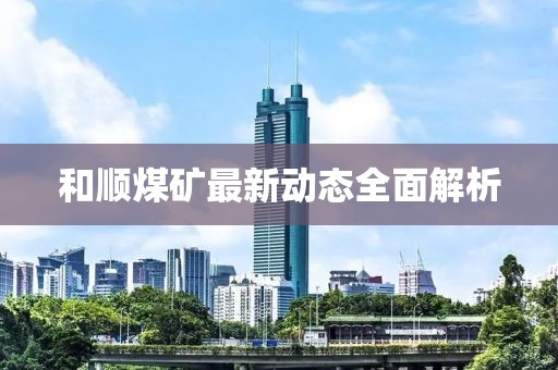 和顺煤矿最新动态全面解析