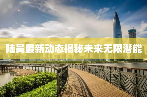 陆吴最新动态揭秘未来无限潜能