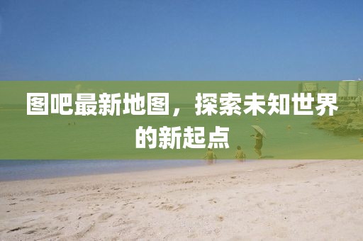 图吧最新地图，探索未知世界的新起点