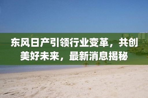 东风日产引领行业变革，共创美好未来，最新消息揭秘