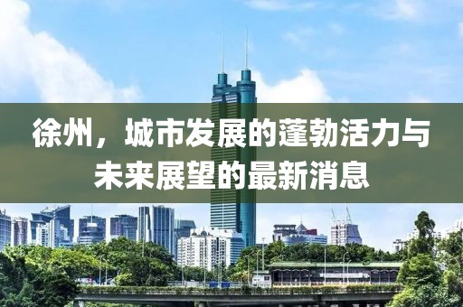 徐州，城市发展的蓬勃活力与未来展望的最新消息