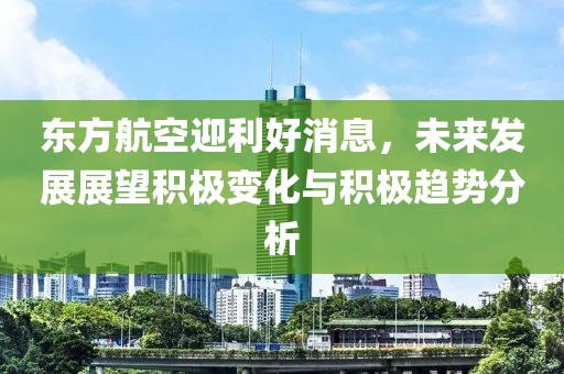东方航空迎利好消息，未来发展展望积极变化与积极趋势分析