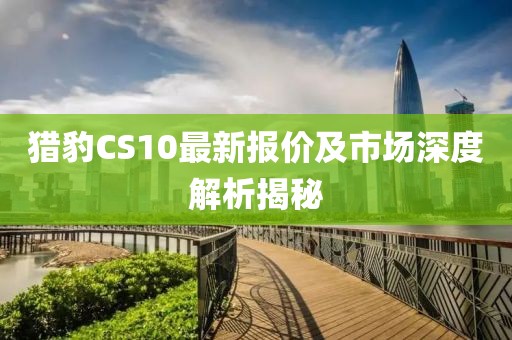 猎豹CS10最新报价及市场深度解析揭秘