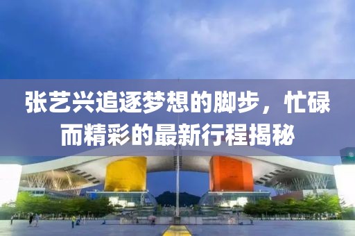 张艺兴追逐梦想的脚步，忙碌而精彩的最新行程揭秘
