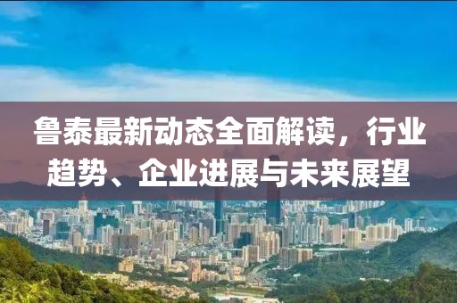 鲁泰最新动态全面解读，行业趋势、企业进展与未来展望