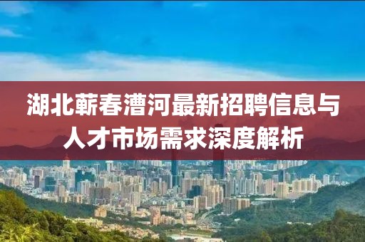 湖北蕲春漕河最新招聘信息与人才市场需求深度解析