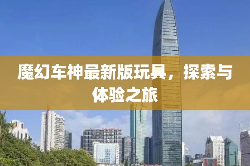 魔幻车神最新版玩具，探索与体验之旅
