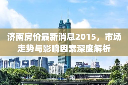 济南房价最新消息2015，市场走势与影响因素深度解析