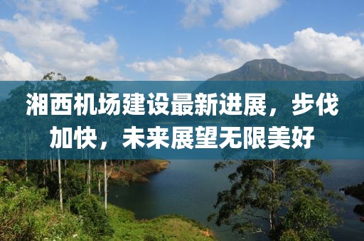 湘西机场建设最新进展，步伐加快，未来展望无限美好