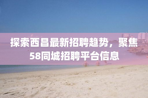 探索西昌最新招聘趋势，聚焦58同城招聘平台信息