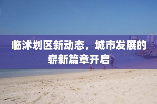临沭划区新动态，城市发展的崭新篇章开启