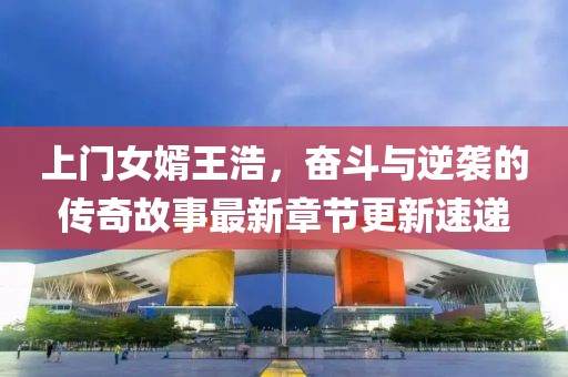 上门女婿王浩，奋斗与逆袭的传奇故事最新章节更新速递