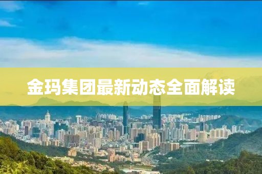 金玛集团最新动态全面解读