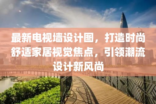 最新电视墙设计图，打造时尚舒适家居视觉焦点，引领潮流设计新风尚
