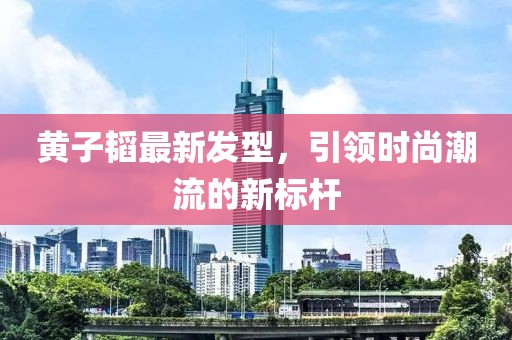 黄子韬最新发型，引领时尚潮流的新标杆
