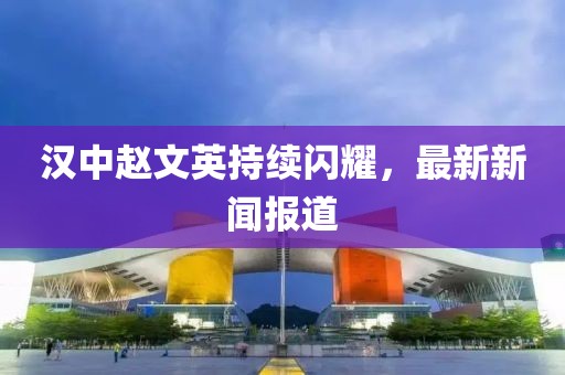 汉中赵文英持续闪耀，最新新闻报道
