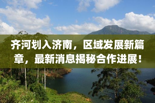 齐河划入济南，区域发展新篇章，最新消息揭秘合作进展！