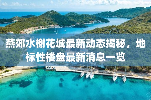 燕郊水榭花城最新动态揭秘，地标性楼盘最新消息一览
