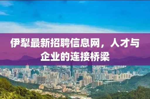伊犁最新招聘信息网，人才与企业的连接桥梁