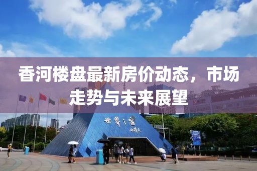 香河楼盘最新房价动态，市场走势与未来展望