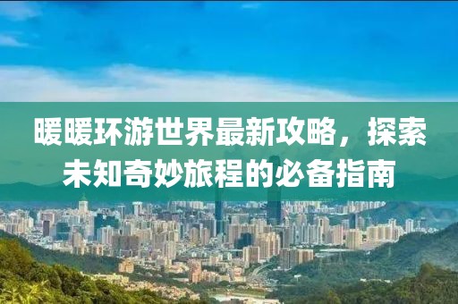 暖暖环游世界最新攻略，探索未知奇妙旅程的必备指南