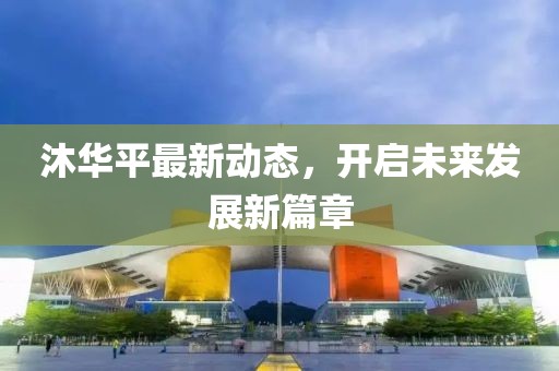 沐华平最新动态，开启未来发展新篇章
