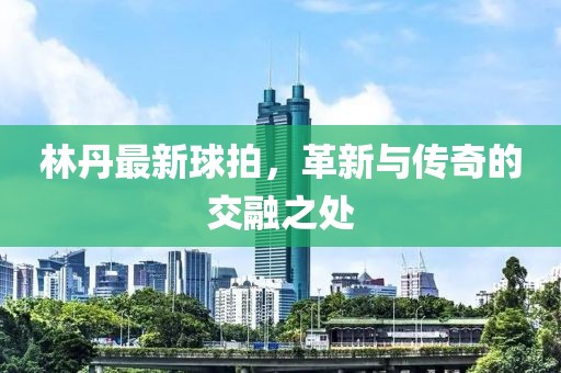 林丹最新球拍，革新与传奇的交融之处