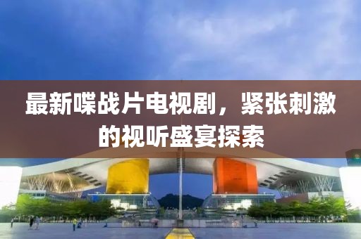最新喋战片电视剧，紧张刺激的视听盛宴探索