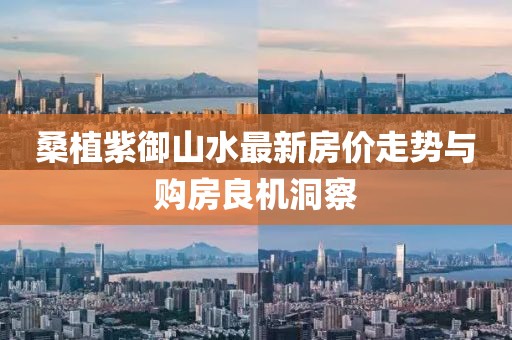 桑植紫御山水最新房价走势与购房良机洞察