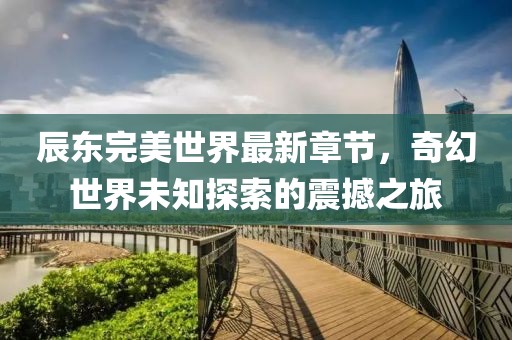 辰东完美世界最新章节，奇幻世界未知探索的震撼之旅