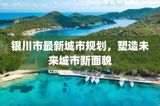 银川市最新城市规划，塑造未来城市新面貌