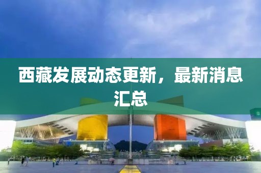 西藏发展动态更新，最新消息汇总