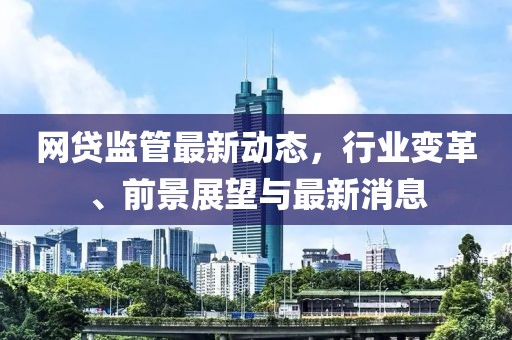 网贷监管最新动态，行业变革、前景展望与最新消息