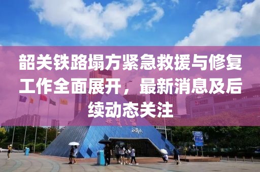 韶关铁路塌方紧急救援与修复工作全面展开，最新消息及后续动态关注