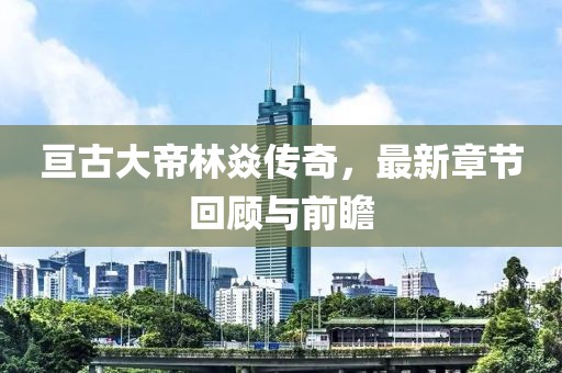 亘古大帝林焱传奇，最新章节回顾与前瞻