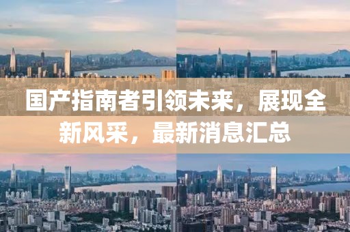 国产指南者引领未来，展现全新风采，最新消息汇总