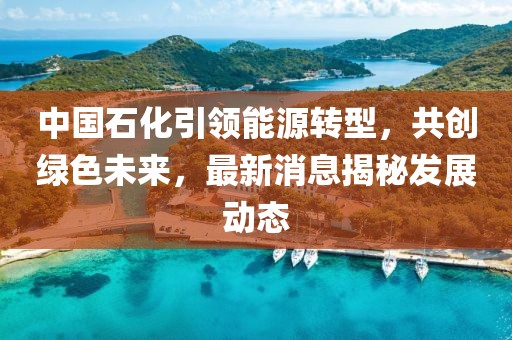 中国石化引领能源转型，共创绿色未来，最新消息揭秘发展动态